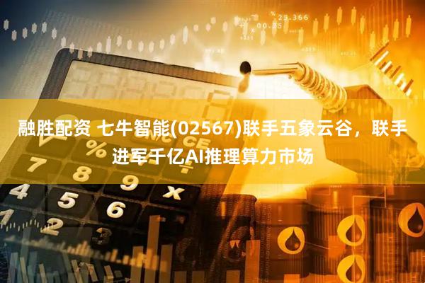 融胜配资 七牛智能(02567)联手五象云谷，联手进军千亿AI推理算力市场