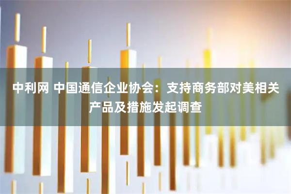 中利网 中国通信企业协会：支持商务部对美相关产品及措施发起调查