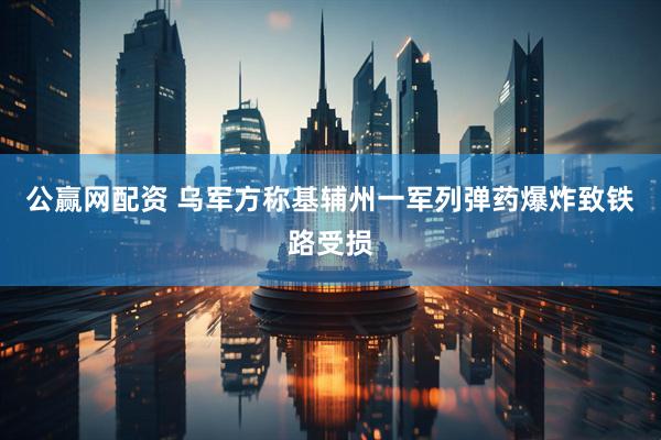 公赢网配资 乌军方称基辅州一军列弹药爆炸致铁路受损