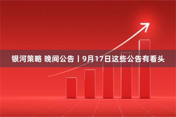 银河策略 晚间公告丨9月17日这些公告有看头