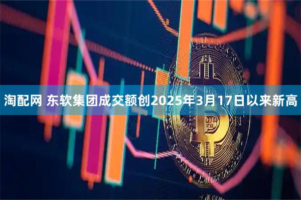 淘配网 东软集团成交额创2025年3月17日以来新高
