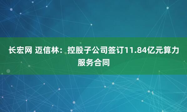 长宏网 迈信林：控股子公司签订11.84亿元算力服务合同