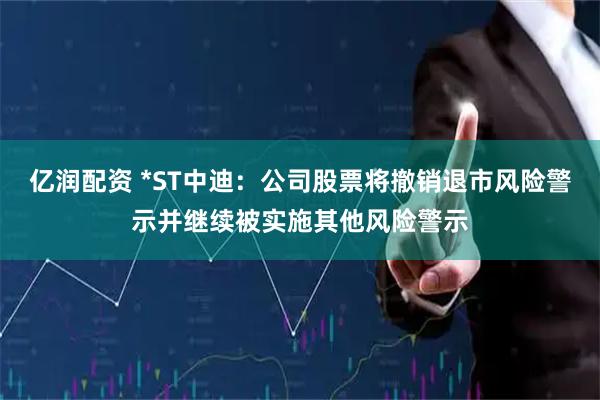 亿润配资 *ST中迪：公司股票将撤销退市风险警示并继续被实施其他风险警示