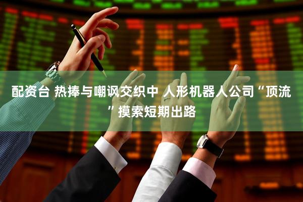 配资台 热捧与嘲讽交织中 人形机器人公司“顶流”摸索短期出路