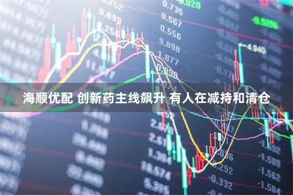 海顺优配 创新药主线飙升 有人在减持和清仓