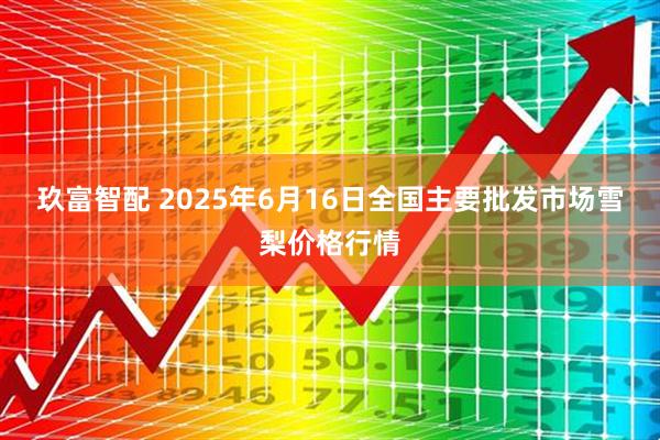 玖富智配 2025年6月16日全国主要批发市场雪梨价格行情