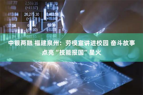 中银两融 福建泉州：劳模宣讲进校园 奋斗故事点亮“技能报国”星火