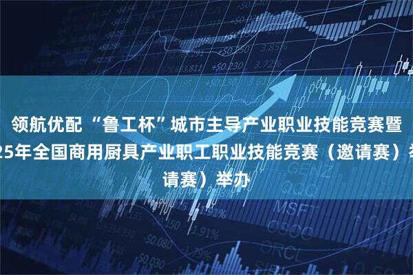 领航优配 “鲁工杯”城市主导产业职业技能竞赛暨2025年全国商用厨具产业职工职业技能竞赛（邀请赛）举办