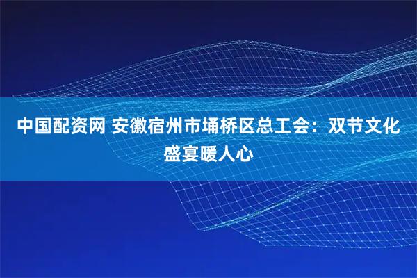 中国配资网 安徽宿州市埇桥区总工会：双节文化盛宴暖人心
