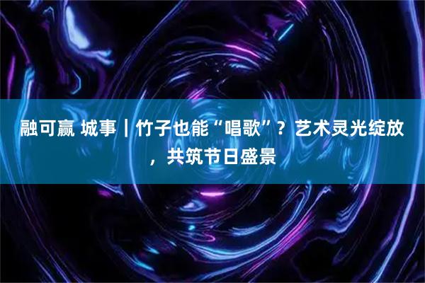 融可赢 城事｜竹子也能“唱歌”？艺术灵光绽放，共筑节日盛景