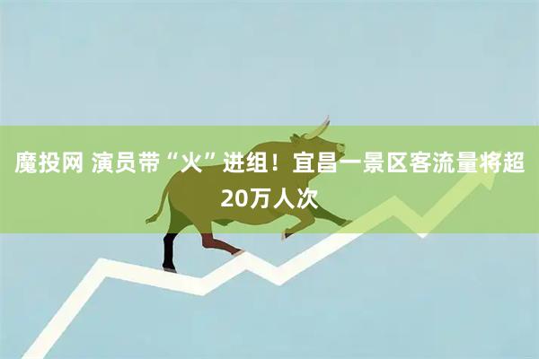 魔投网 演员带“火”进组！宜昌一景区客流量将超20万人次