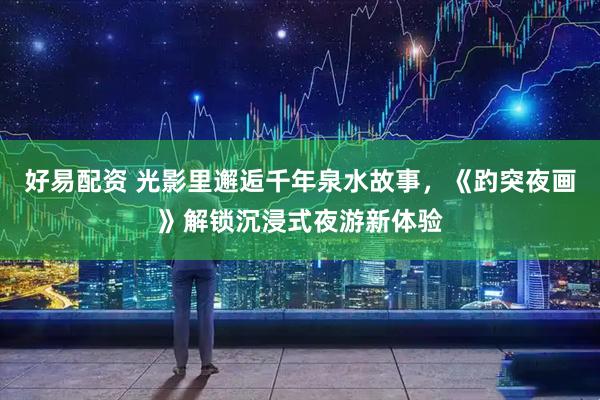 好易配资 光影里邂逅千年泉水故事，《趵突夜画》解锁沉浸式夜游新体验
