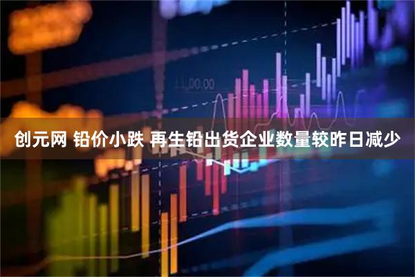 创元网 铅价小跌 再生铅出货企业数量较昨日减少