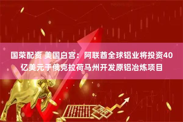 国荣配资 美国白宫：阿联酋全球铝业将投资40亿美元于俄克拉荷马州开发原铝冶炼项目