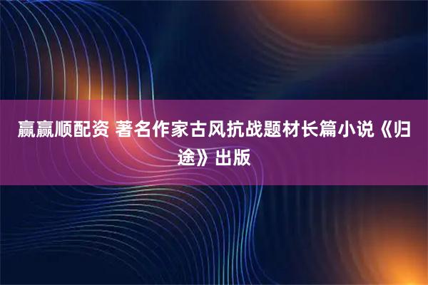 赢赢顺配资 著名作家古风抗战题材长篇小说《归途》出版