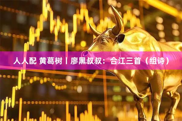 人人配 黄葛树丨廖黑叔叔：合江三首（组诗）