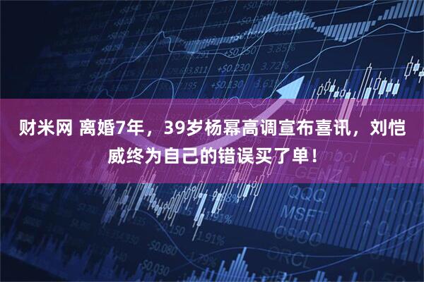 财米网 离婚7年，39岁杨幂高调宣布喜讯，刘恺威终为自己的错误买了单！