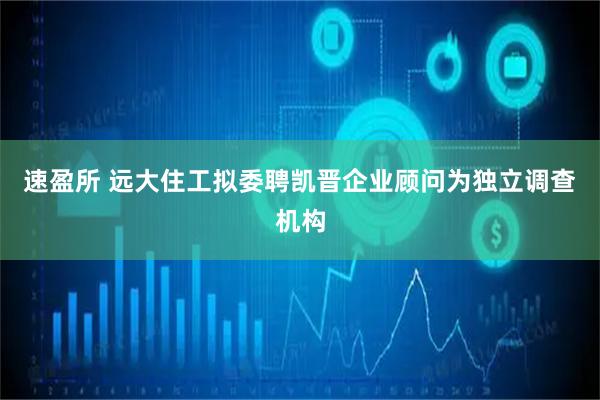 速盈所 远大住工拟委聘凯晋企业顾问为独立调查机构