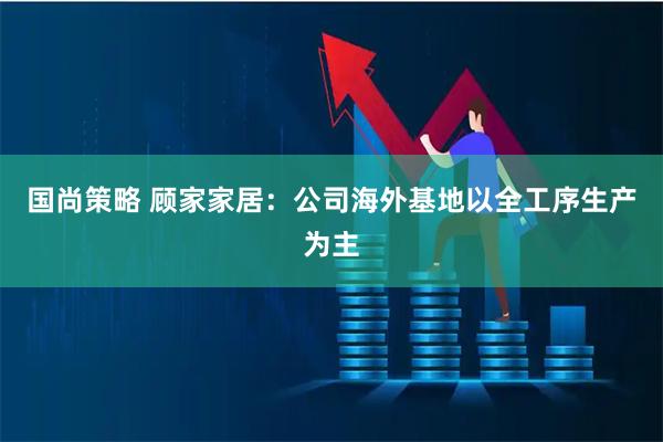 国尚策略 顾家家居：公司海外基地以全工序生产为主