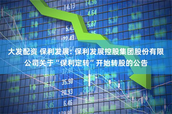 大发配资 保利发展: 保利发展控股集团股份有限公司关于“保利定转”开始转股的公告