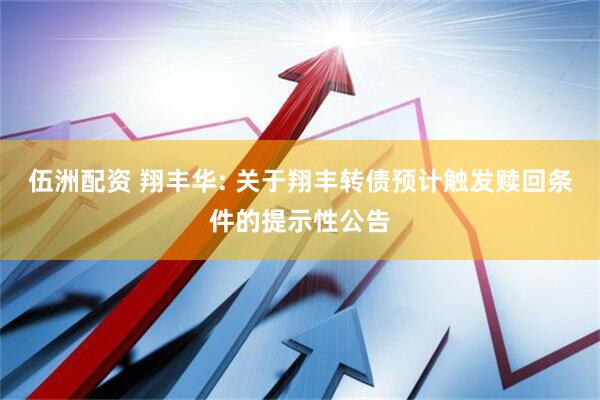 伍洲配资 翔丰华: 关于翔丰转债预计触发赎回条件的提示性公告