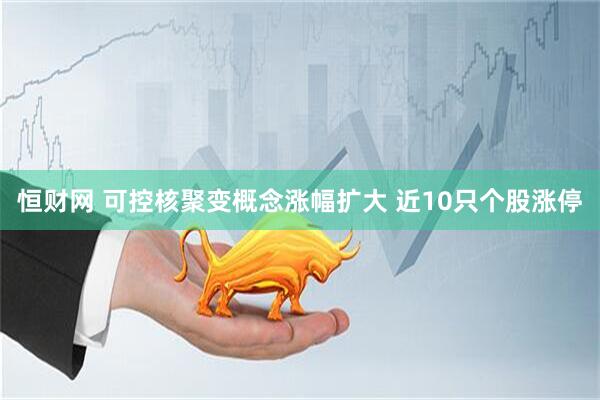 恒财网 可控核聚变概念涨幅扩大 近10只个股涨停