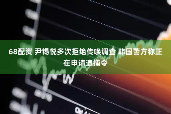 68配资 尹锡悦多次拒绝传唤调查 韩国警方称正在申请逮捕令