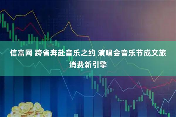 信富网 跨省奔赴音乐之约 演唱会音乐节成文旅消费新引擎