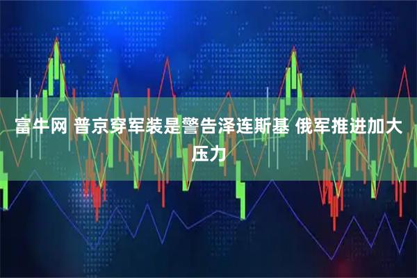 富牛网 普京穿军装是警告泽连斯基 俄军推进加大压力