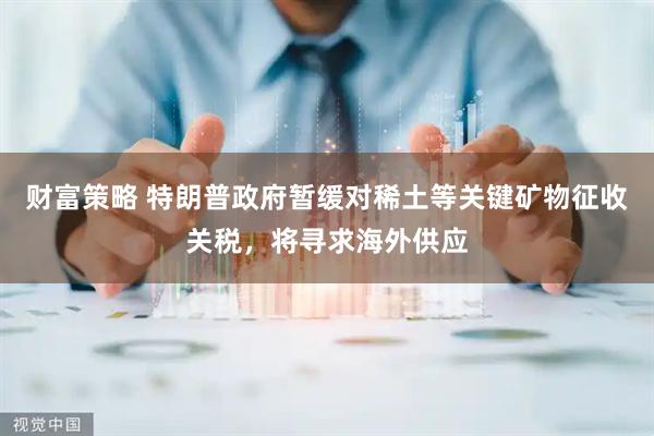 财富策略 特朗普政府暂缓对稀土等关键矿物征收关税，将寻求海外供应