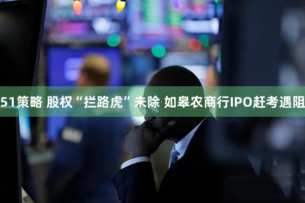 51策略 股权“拦路虎”未除 如皋农商行IPO赶考遇阻