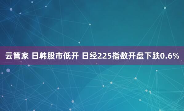 云管家 日韩股市低开 日经225指数开盘下跌0.6%