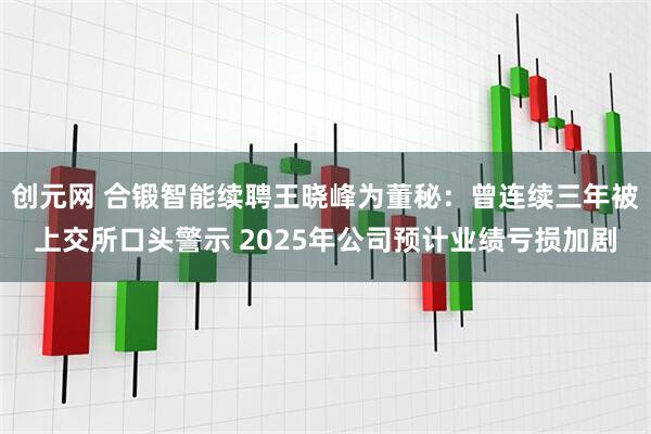 创元网 合锻智能续聘王晓峰为董秘：曾连续三年被上交所口头警示 2025年公司预计业绩亏损加剧
