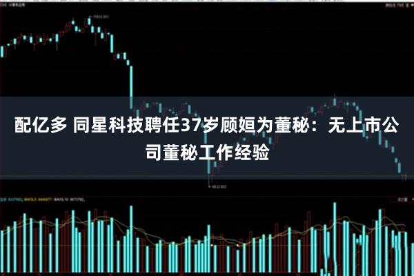 配亿多 同星科技聘任37岁顾姮为董秘：无上市公司董秘工作经验