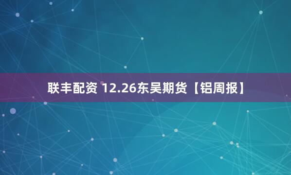 联丰配资 12.26东吴期货【铝周报】