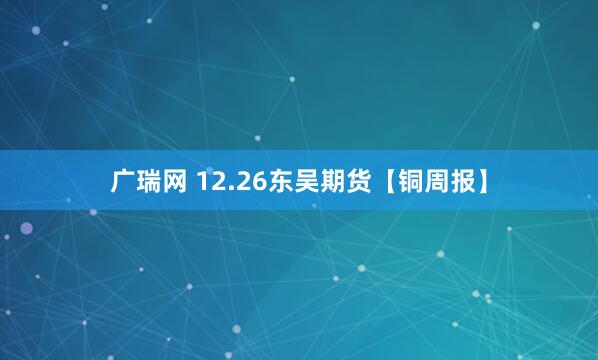 广瑞网 12.26东吴期货【铜周报】