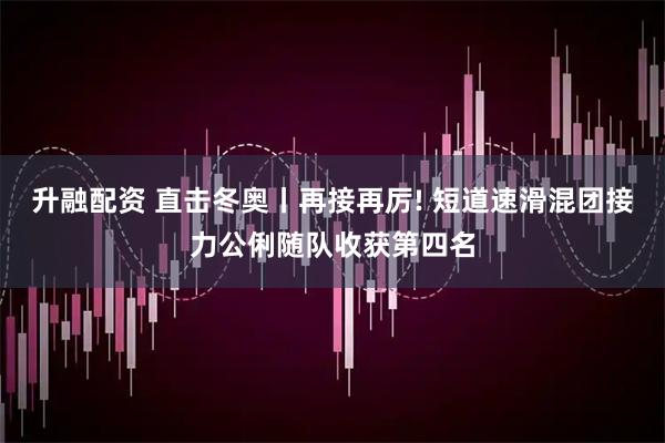 升融配资 直击冬奥丨再接再厉! 短道速滑混团接力公俐随队收获第四名