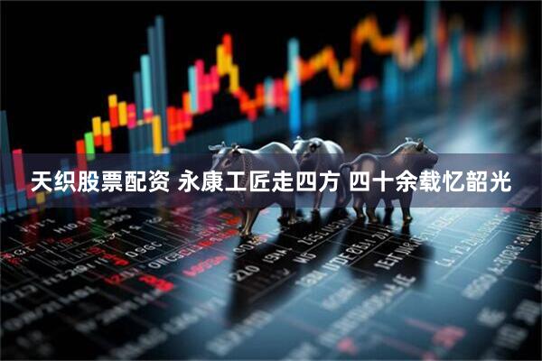 天织股票配资 永康工匠走四方 四十余载忆韶光
