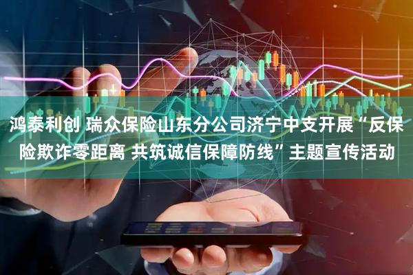 鸿泰利创 瑞众保险山东分公司济宁中支开展“反保险欺诈零距离 共筑诚信保障防线”主题宣传活动