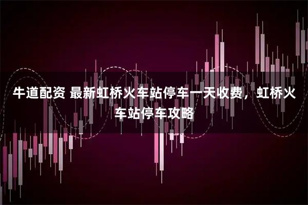 牛道配资 最新虹桥火车站停车一天收费，虹桥火车站停车攻略