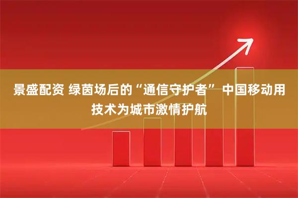 景盛配资 绿茵场后的“通信守护者” 中国移动用技术为城市激情护航