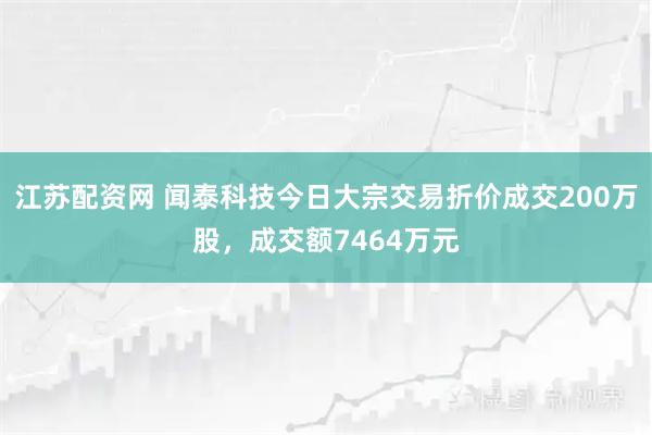 江苏配资网 闻泰科技今日大宗交易折价成交200万股，成交额7464万元