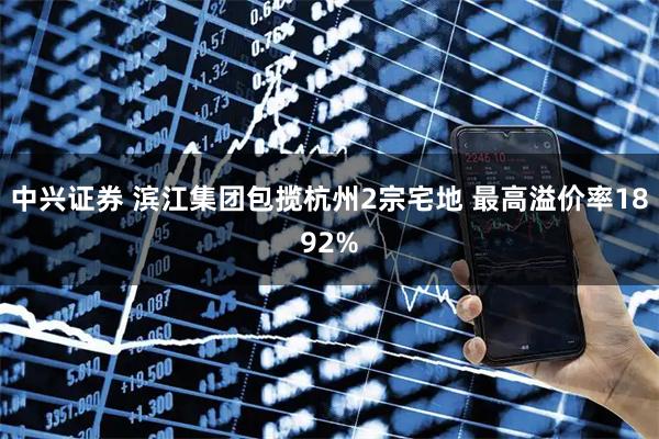 中兴证券 滨江集团包揽杭州2宗宅地 最高溢价率1892%