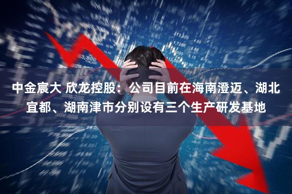 中金宸大 欣龙控股：公司目前在海南澄迈、湖北宜都、湖南津市分别设有三个生产研发基地