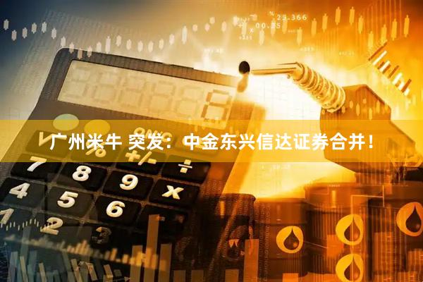 广州米牛 突发：中金东兴信达证券合并！