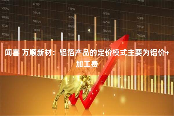 闻喜 万顺新材：铝箔产品的定价模式主要为铝价+加工费