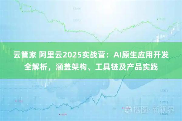 云管家 阿里云2025实战营：AI原生应用开发全解析，涵盖架构、工具链及产品实践