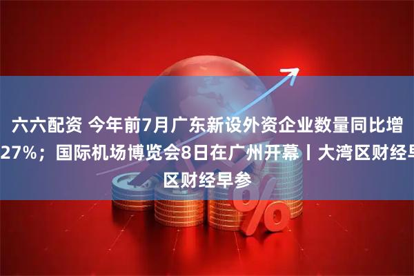 六六配资 今年前7月广东新设外资企业数量同比增长327%；国际机场博览会8日在广州开幕丨大湾区财经早参