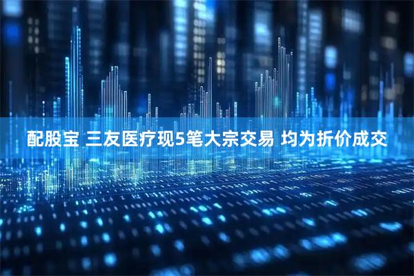 配股宝 三友医疗现5笔大宗交易 均为折价成交