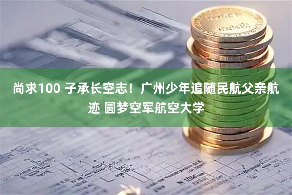 尚求100 子承长空志!广州少年追随民航父亲航迹 圆梦空军航空大学